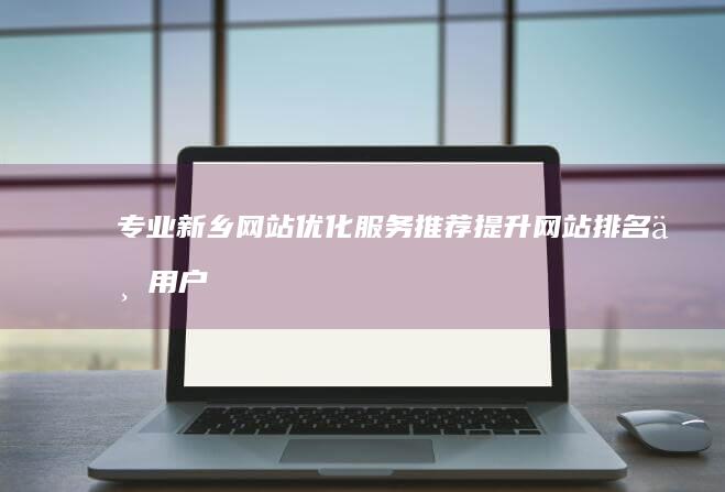 专业新乡网站优化服务推荐：提升网站排名与用户体验